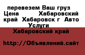 перевезем Ваш груз › Цена ­ 500 - Хабаровский край, Хабаровск г. Авто » Услуги   . Хабаровский край